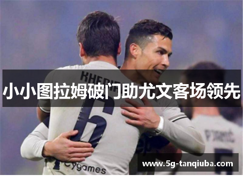 小小图拉姆破门助尤文客场领先 小小图拉姆破门助尤文客场领先